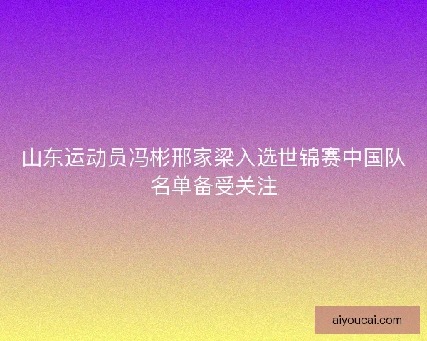 山东运动员冯彬邢家梁入选世锦赛中国队名单备受关注 山东运动员冯彬邢家梁入选世锦赛中国队名单备受关注
