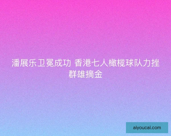 潘展乐卫冕成功 香港七人橄榄球队力挫群雄摘金