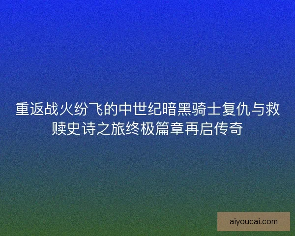 重返战火纷飞的中世纪暗黑骑士复仇与救赎史诗之旅终极篇章再启传奇 重返战火纷飞的中世纪暗黑骑士复仇与救赎史诗之旅终极篇章再启传奇