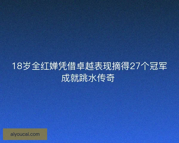 18岁全红婵凭借卓越表现摘得27个冠军成就跳水传奇 18岁全红婵凭借卓越表现摘得27个冠军成就跳水传奇