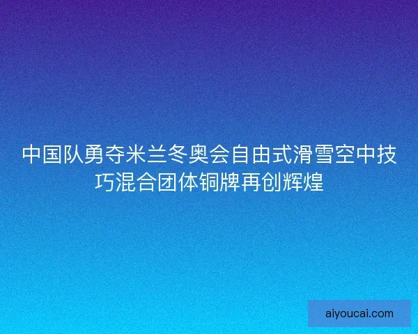 中国队勇夺米兰冬奥会自由式滑雪空中技巧混合团体铜牌再创辉煌
