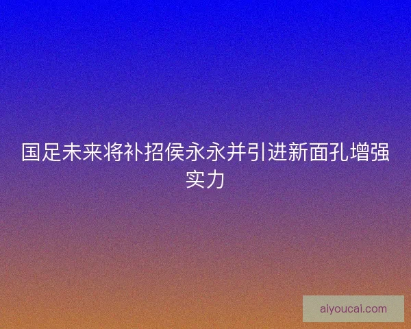 国足未来将补招侯永永并引进新面孔增强实力 国足未来将补招侯永永并引进新面孔增强实力