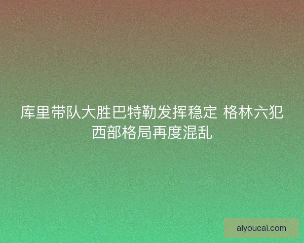 库里带队大胜巴特勒发挥稳定 格林六犯西部格局再度混乱 库里带队大胜巴特勒发挥稳定 格林六犯西部格局再度混乱