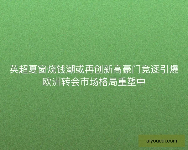 英超夏窗烧钱潮或再创新高豪门竞逐引爆欧洲转会市场格局重塑中