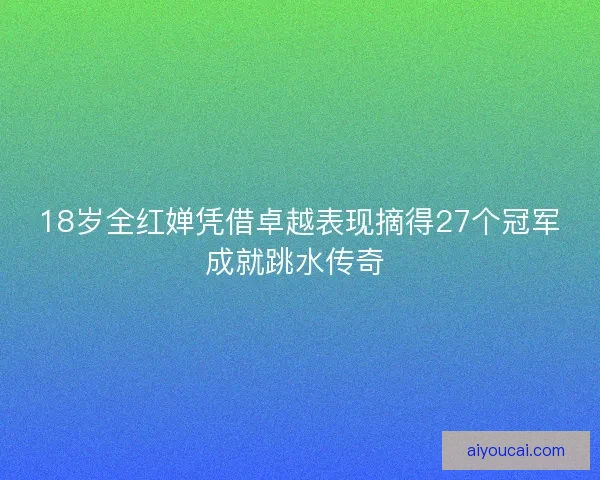 18岁全红婵凭借卓越表现摘得27个冠军成就跳水传奇 