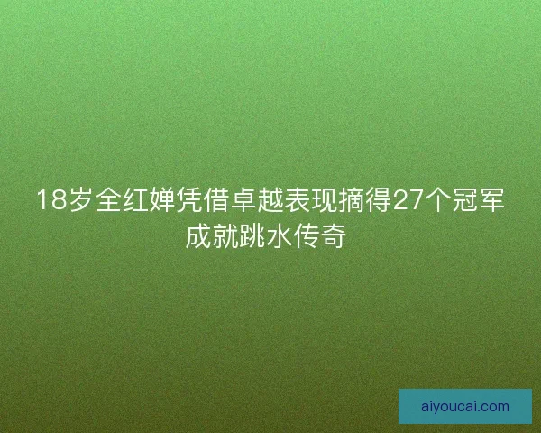 18岁全红婵凭借卓越表现摘得27个冠军成就跳水传奇 