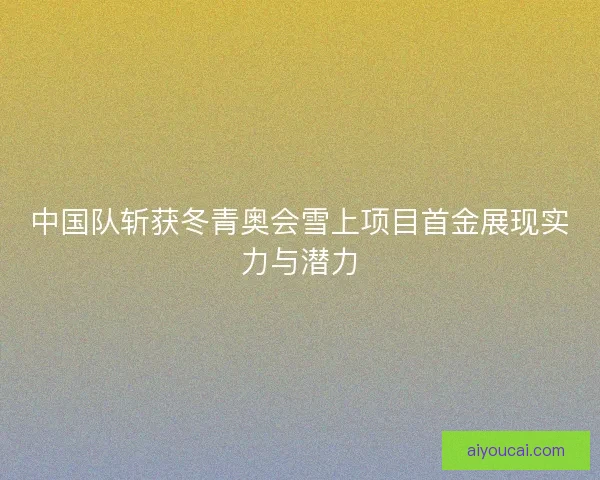 中国队斩获冬青奥会雪上项目首金展现实力与潜力