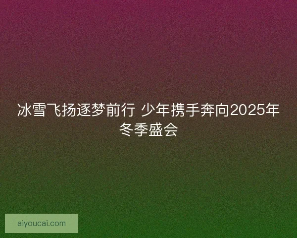 冰雪飞扬逐梦前行 少年携手奔向2025年冬季盛会