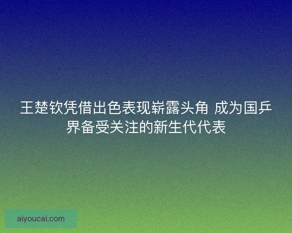 王楚钦凭借出色表现崭露头角 成为国乒界备受关注的新生代代表