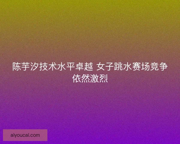陈芋汐技术水平卓越 女子跳水赛场竞争依然激烈