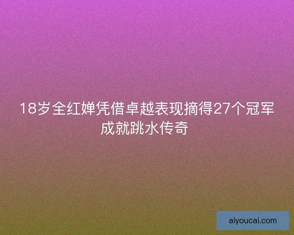 18岁全红婵凭借卓越表现摘得27个冠军成就跳水传奇 