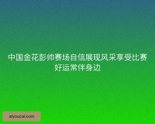中国金花彭帅赛场自信展现风采享受比赛好运常伴身边 中国金花彭帅赛场自信展现风采享受比赛好运常伴身边