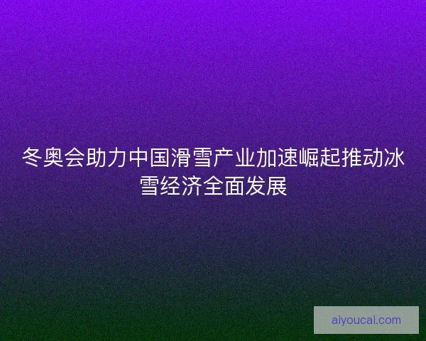 冬奥会助力中国滑雪产业加速崛起推动冰雪经济全面发展