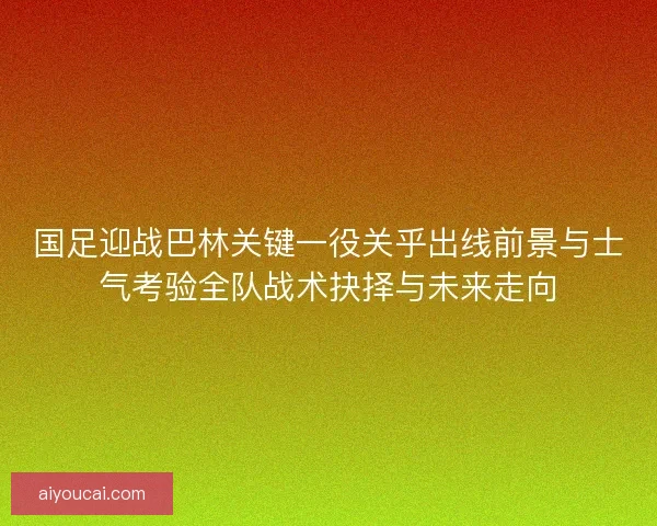 国足迎战巴林关键一役关乎出线前景与士气考验全队战术抉择与未来走向